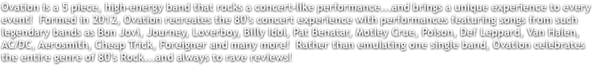 Ovation is a 5 piece, high-energy band that rocks a concert-like performance...and brings a unique experience to every event! Formed in 2012, Ovation recreates the 80's concert experience with performances featuring songs from such legendary bands as Bon Jovi, Journey, Loverboy, Billy Idol, Pat Benatar, Motley Crue, Poison, Def Leppard, Van Halen, AC/DC, Aerosmith, Cheap Trick, Foreigner and many more! Rather than emulating one single band, Ovation celebrates the entire genre of 80's Rock...and always to rave reviews!